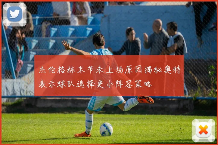 杰伦格林末节未上场原因揭秘奥特表示球队选择更小阵容策略