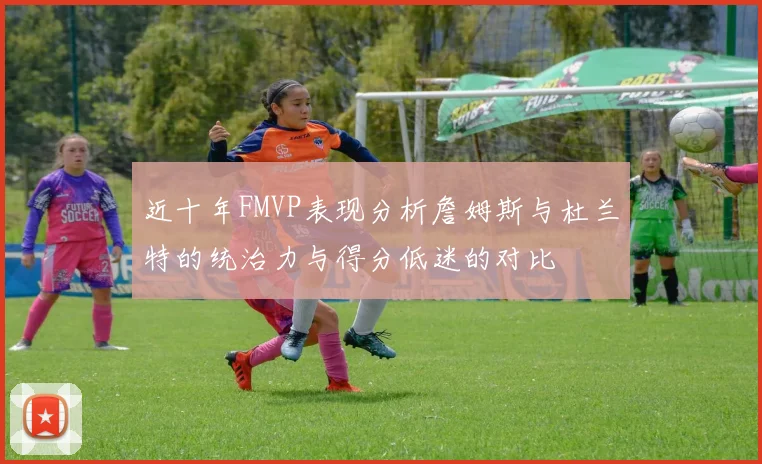 近十年FMVP表现分析詹姆斯与杜兰特的统治力与得分低迷的对比