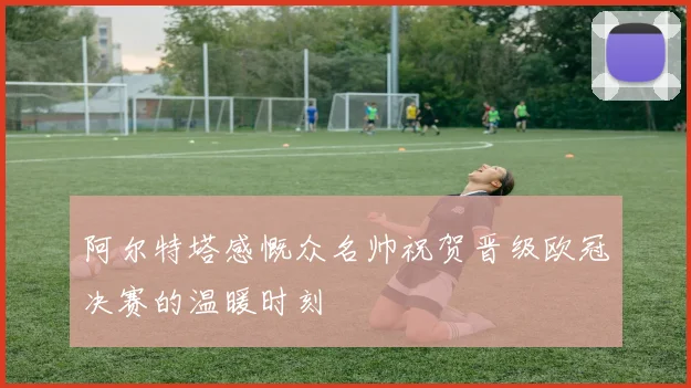 阿尔特塔感慨众名帅祝贺晋级欧冠决赛的温暖时刻