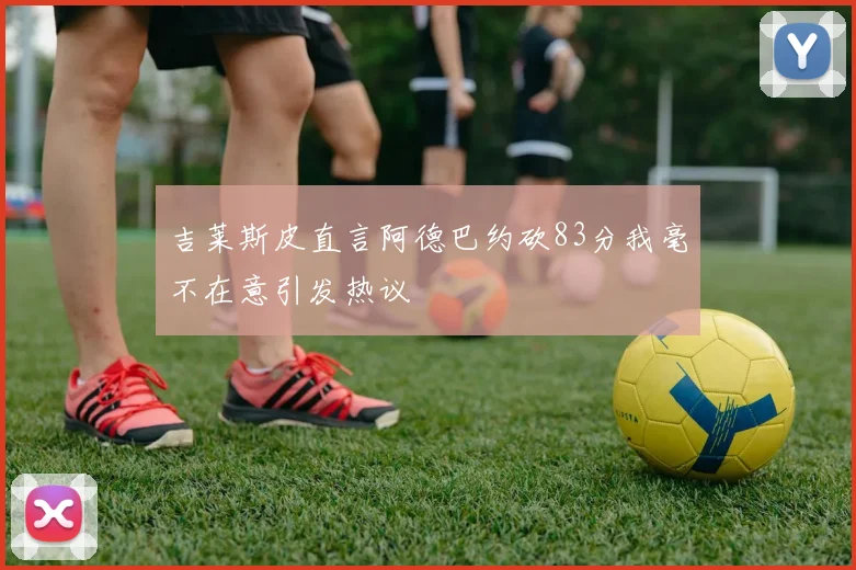吉莱斯皮直言阿德巴约砍83分我毫不在意引发热议