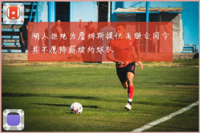 湖人拒绝为詹姆斯提供高额合同令其不愿降薪续约球队