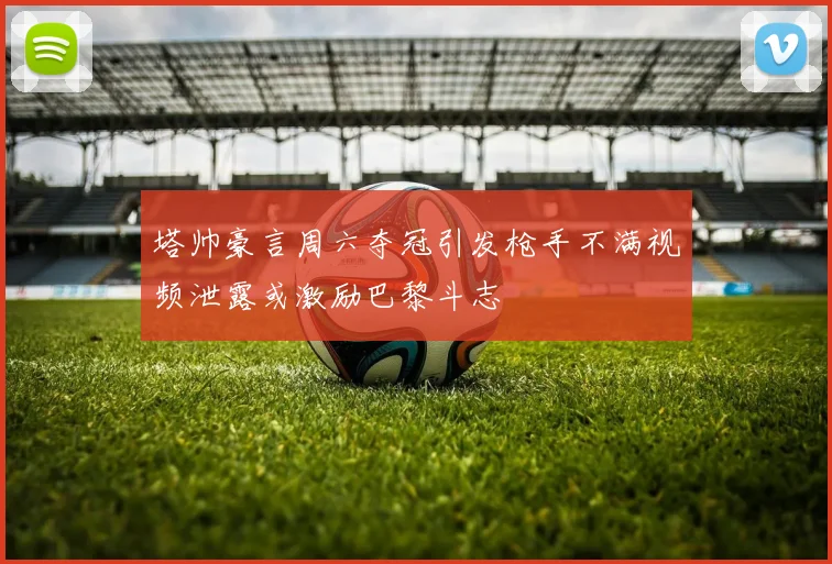 塔帅豪言周六夺冠引发枪手不满视频泄露或激励巴黎斗志