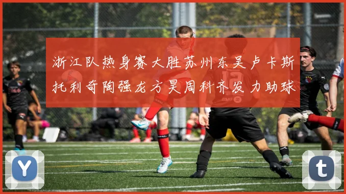 浙江队热身赛大胜苏州东吴卢卡斯托利奇陶强龙方昊周科齐发力助球队取胜
