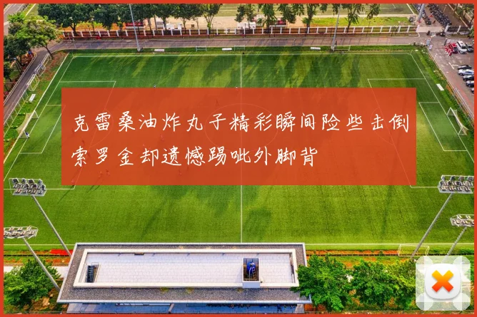 克雷桑油炸丸子精彩瞬间险些击倒索罗金却遗憾踢呲外脚背