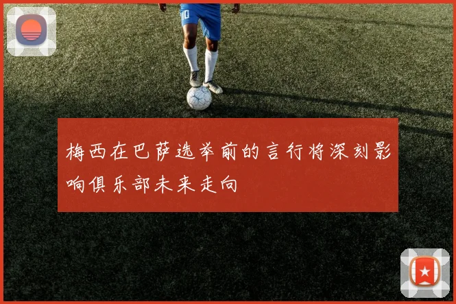 梅西在巴萨选举前的言行将深刻影响俱乐部未来走向