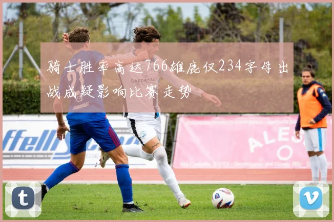 骑士胜率高达766雄鹿仅234字母出战成疑影响比赛走势