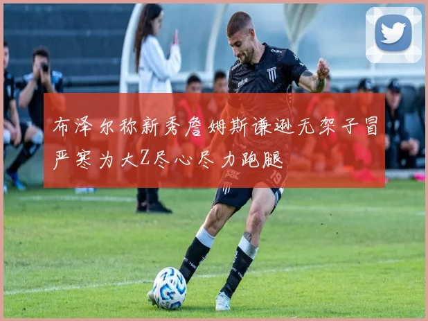 布泽尔称新秀詹姆斯谦逊无架子冒严寒为大Z尽心尽力跑腿